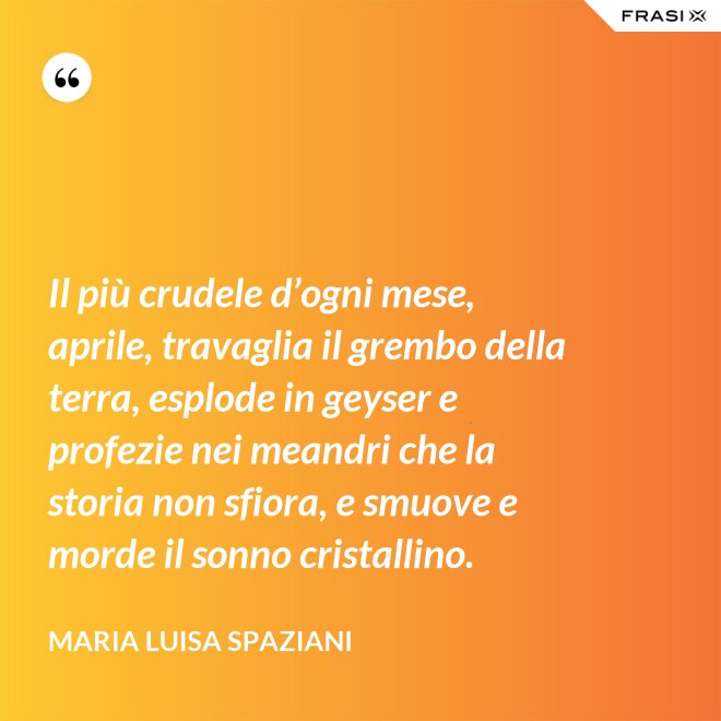 Il più crudele d’ogni mese, aprile, travaglia il grembo della terra, esplode in geyser e profezie nei meandri che la storia non sfiora, e smuove e morde il sonno cristallino. - Maria Luisa Spaziani