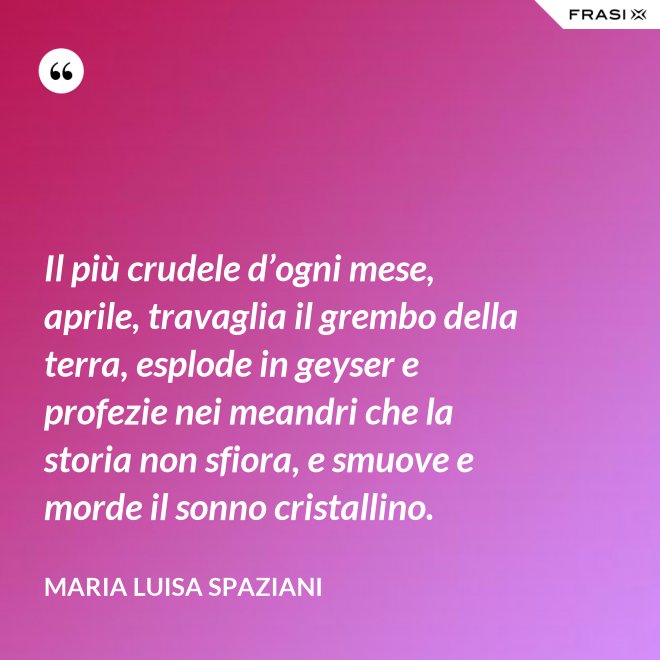 Il più crudele d’ogni mese, aprile, travaglia il grembo della terra, esplode in geyser e profezie nei meandri che la storia non sfiora, e smuove e morde il sonno cristallino. - Maria Luisa Spaziani