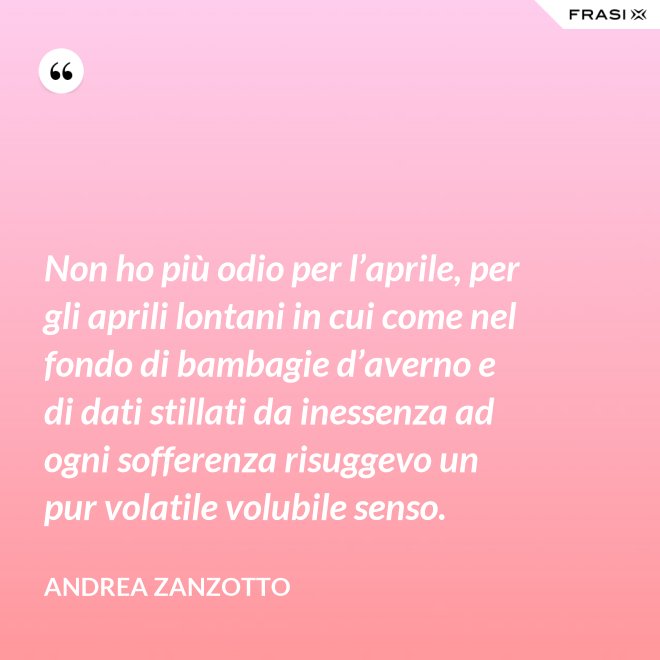 Non ho più odio per l’aprile, per gli aprili lontani in cui come nel fondo di bambagie d’averno e di dati stillati da inessenza ad ogni sofferenza risuggevo un pur volatile volubile senso. - Andrea Zanzotto