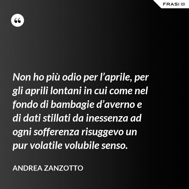 Non ho più odio per l’aprile, per gli aprili lontani in cui come nel fondo di bambagie d’averno e di dati stillati da inessenza ad ogni sofferenza risuggevo un pur volatile volubile senso. - Andrea Zanzotto