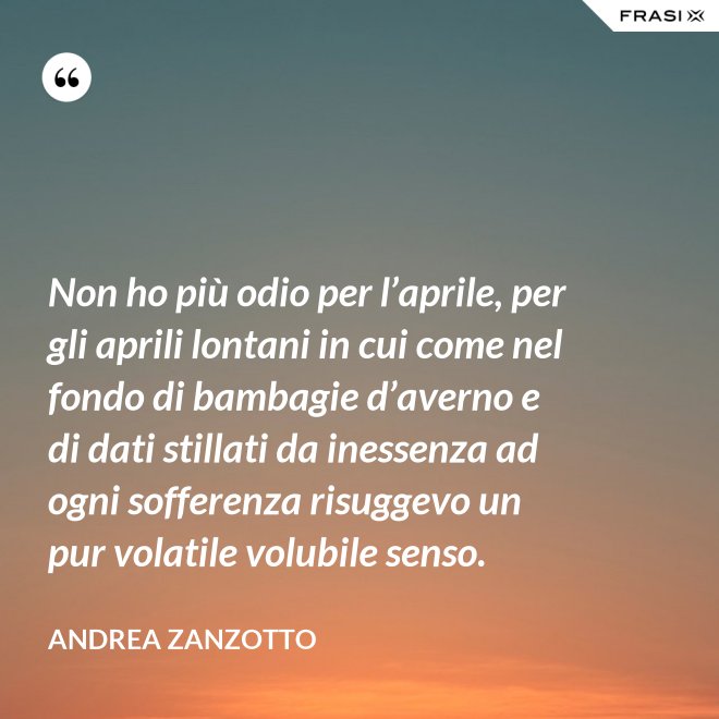 Non ho più odio per l’aprile, per gli aprili lontani in cui come nel fondo di bambagie d’averno e di dati stillati da inessenza ad ogni sofferenza risuggevo un pur volatile volubile senso. - Andrea Zanzotto