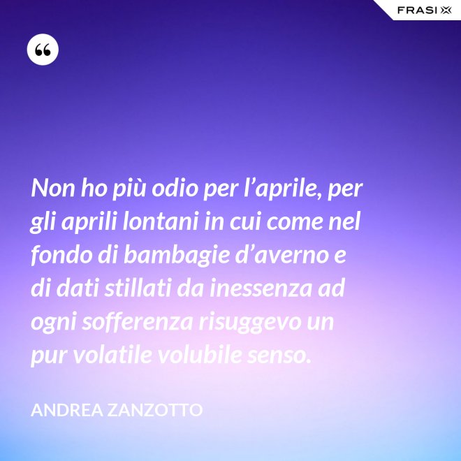 Non ho più odio per l’aprile, per gli aprili lontani in cui come nel fondo di bambagie d’averno e di dati stillati da inessenza ad ogni sofferenza risuggevo un pur volatile volubile senso. - Andrea Zanzotto