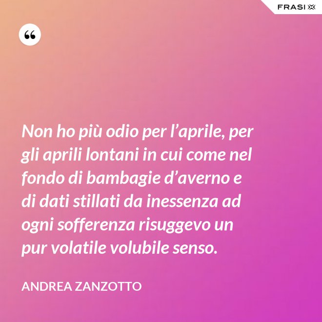 Non ho più odio per l’aprile, per gli aprili lontani in cui come nel fondo di bambagie d’averno e di dati stillati da inessenza ad ogni sofferenza risuggevo un pur volatile volubile senso. - Andrea Zanzotto