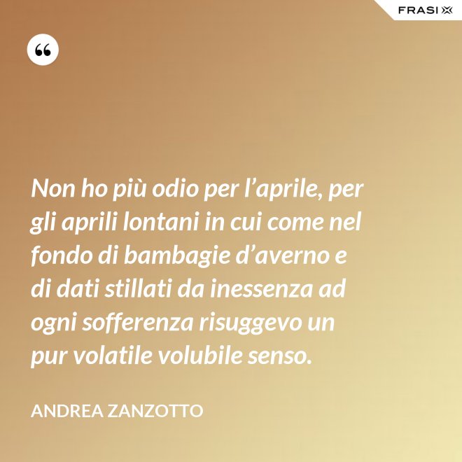 Non ho più odio per l’aprile, per gli aprili lontani in cui come nel fondo di bambagie d’averno e di dati stillati da inessenza ad ogni sofferenza risuggevo un pur volatile volubile senso. - Andrea Zanzotto