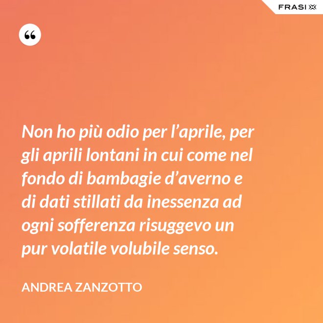 Non ho più odio per l’aprile, per gli aprili lontani in cui come nel fondo di bambagie d’averno e di dati stillati da inessenza ad ogni sofferenza risuggevo un pur volatile volubile senso. - Andrea Zanzotto