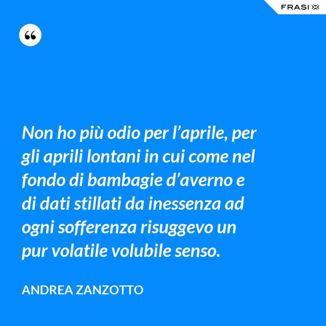 Non ho più odio per l’aprile, per gli aprili lontani in cui come nel fondo di bambagie d’averno e di dati stillati da inessenza ad ogni sofferenza risuggevo un pur volatile volubile senso. - Andrea Zanzotto