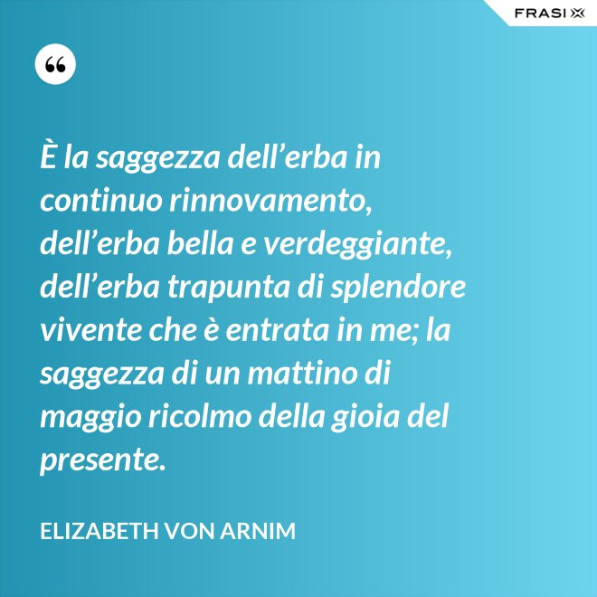 È la saggezza dell’erba in continuo rinnovamento, dell’erba bella e verdeggiante, dell’erba trapunta di splendore vivente che è entrata in me; la saggezza di un mattino di maggio ricolmo della gioia del presente. - Elizabeth von Arnim