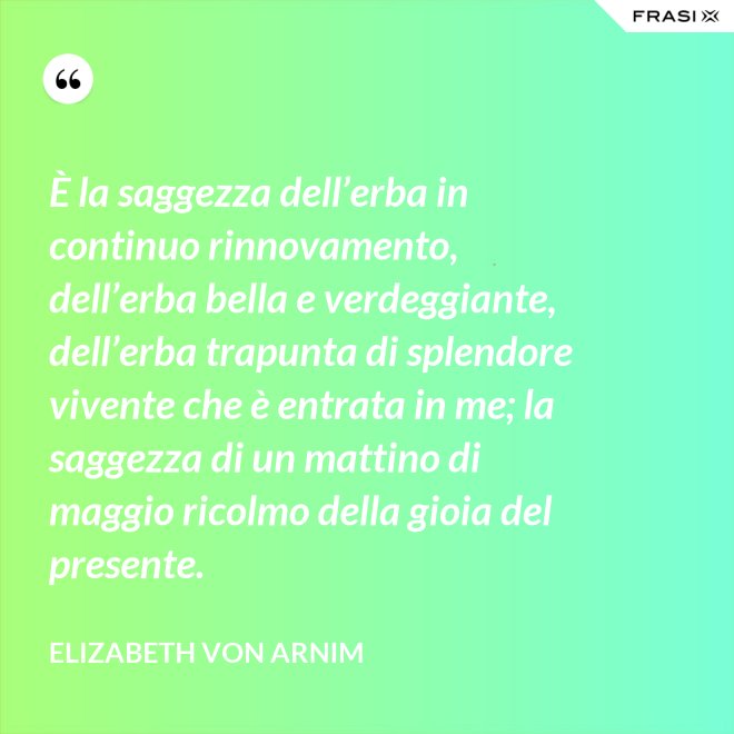 È la saggezza dell’erba in continuo rinnovamento, dell’erba bella e verdeggiante, dell’erba trapunta di splendore vivente che è entrata in me; la saggezza di un mattino di maggio ricolmo della gioia del presente. - Elizabeth von Arnim