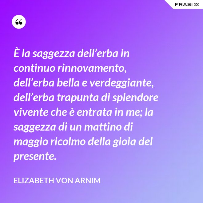 È la saggezza dell’erba in continuo rinnovamento, dell’erba bella e verdeggiante, dell’erba trapunta di splendore vivente che è entrata in me; la saggezza di un mattino di maggio ricolmo della gioia del presente. - Elizabeth von Arnim