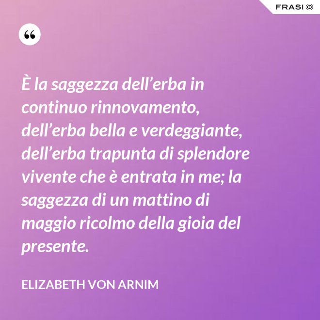È la saggezza dell’erba in continuo rinnovamento, dell’erba bella e verdeggiante, dell’erba trapunta di splendore vivente che è entrata in me; la saggezza di un mattino di maggio ricolmo della gioia del presente. - Elizabeth von Arnim
