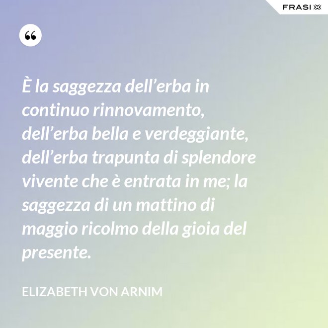 È la saggezza dell’erba in continuo rinnovamento, dell’erba bella e verdeggiante, dell’erba trapunta di splendore vivente che è entrata in me; la saggezza di un mattino di maggio ricolmo della gioia del presente. - Elizabeth von Arnim