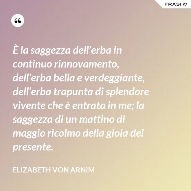 È la saggezza dell’erba in continuo rinnovamento, dell’erba bella e verdeggiante, dell’erba trapunta di splendore vivente che è entrata in me; la saggezza di un mattino di maggio ricolmo della gioia del presente. - Elizabeth von Arnim