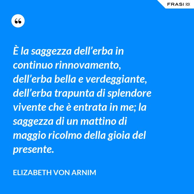 È la saggezza dell’erba in continuo rinnovamento, dell’erba bella e verdeggiante, dell’erba trapunta di splendore vivente che è entrata in me; la saggezza di un mattino di maggio ricolmo della gioia del presente. - Elizabeth von Arnim