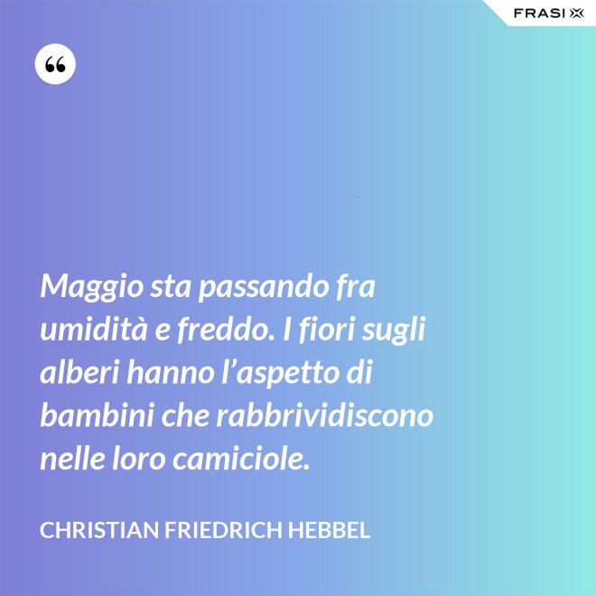 Maggio sta passando fra umidità e freddo. I fiori sugli alberi hanno l’aspetto di bambini che rabbrividiscono nelle loro camiciole. - Christian Friedrich Hebbel