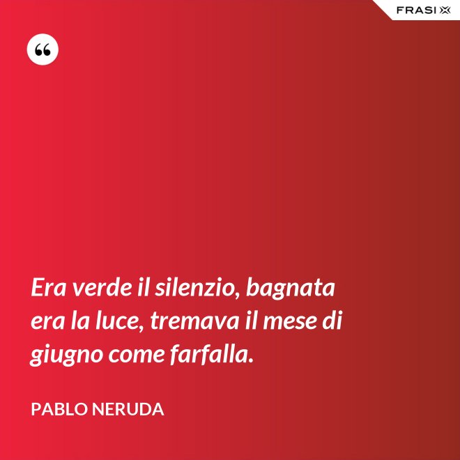 Era verde il silenzio, bagnata era la luce, tremava il mese di giugno come farfalla. - Pablo Neruda