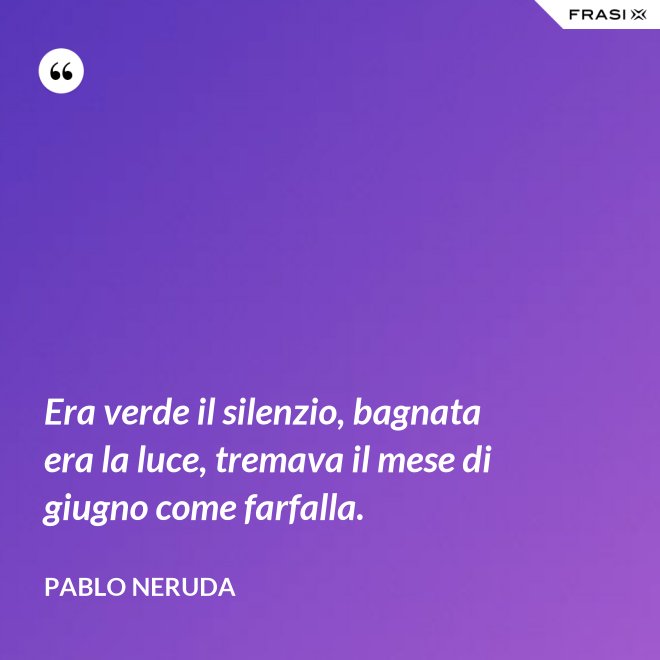 Era verde il silenzio, bagnata era la luce, tremava il mese di giugno come farfalla. - Pablo Neruda