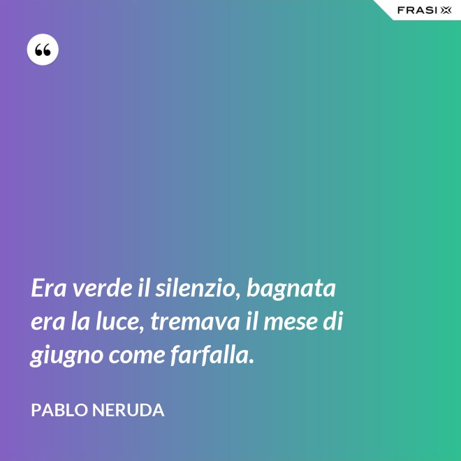 Era verde il silenzio, bagnata era la luce, tremava il mese di giugno come farfalla. - Pablo Neruda