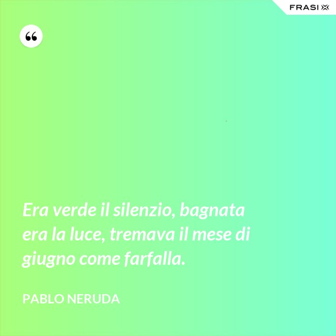 Era verde il silenzio, bagnata era la luce, tremava il mese di giugno come farfalla. - Pablo Neruda
