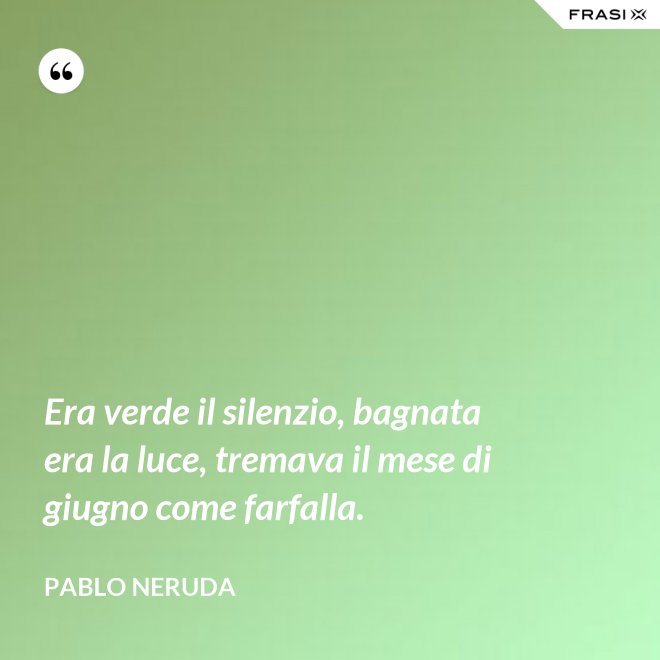 Era verde il silenzio, bagnata era la luce, tremava il mese di giugno come farfalla. - Pablo Neruda