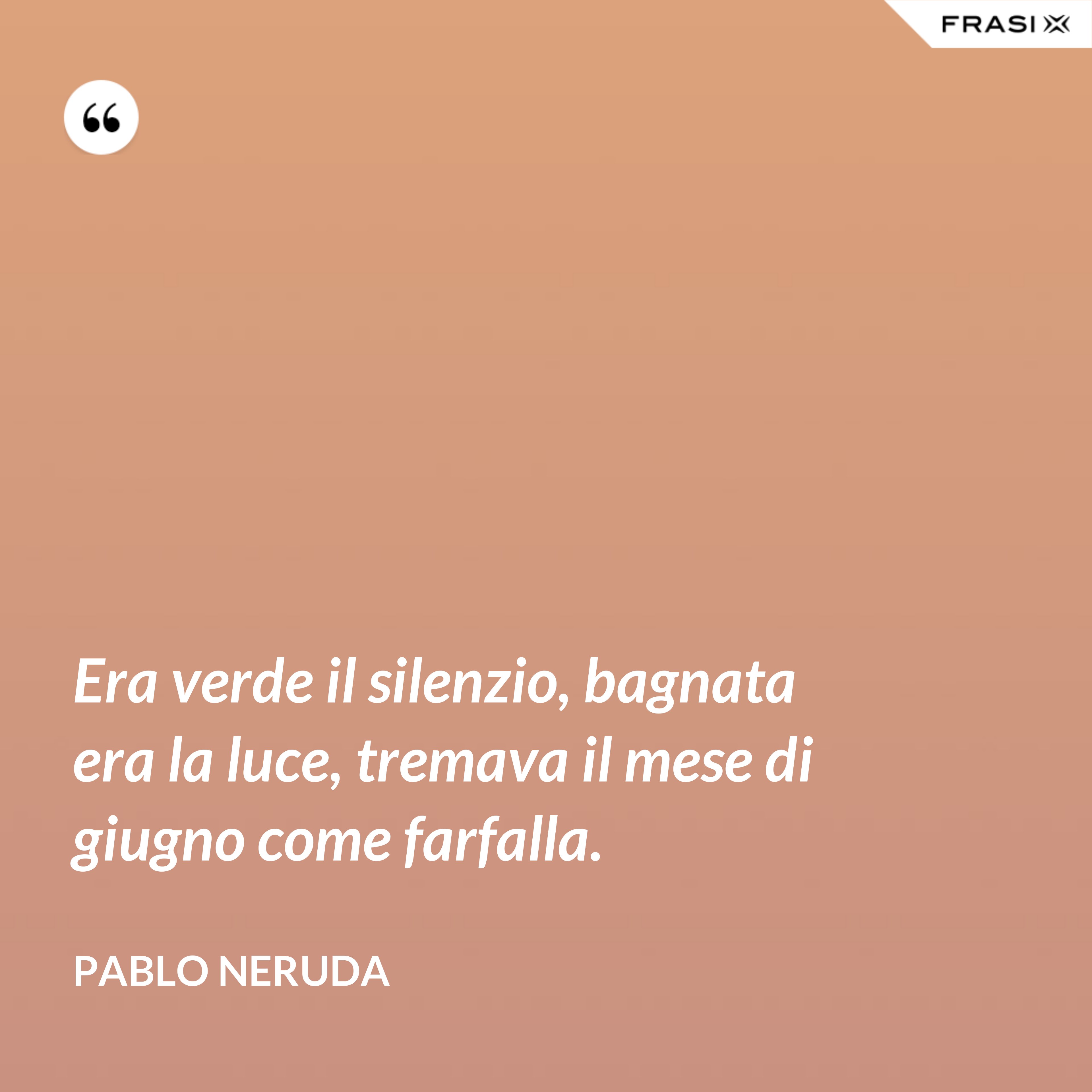 Era verde il silenzio, bagnata era la luce, tremava il mese di giugno come farfalla. - Pablo Neruda