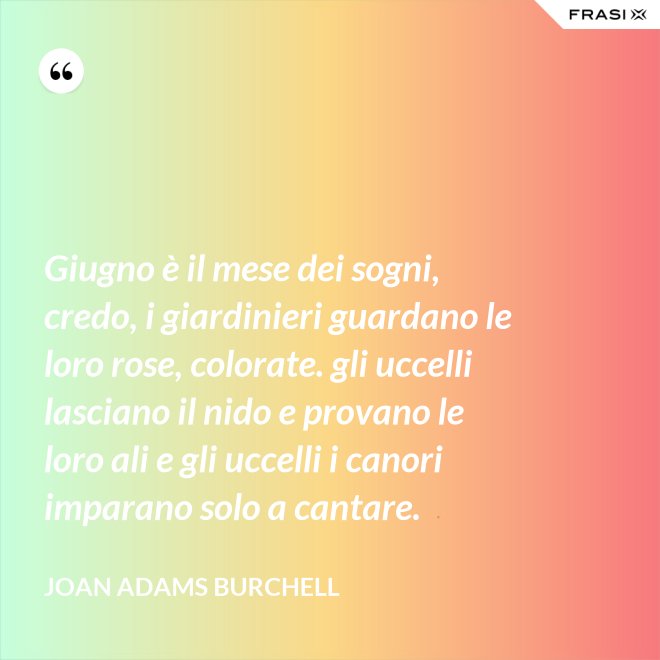 Giugno è il mese dei sogni, credo, i giardinieri guardano le loro rose, colorate. gli uccelli lasciano il nido e provano le loro ali e gli uccelli i canori imparano solo a cantare. - Joan Adams Burchell