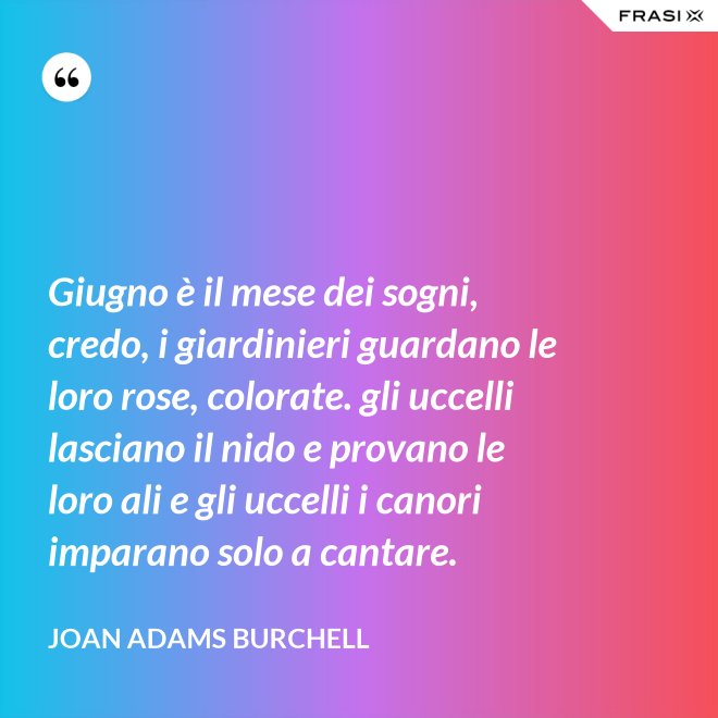 Giugno è il mese dei sogni, credo, i giardinieri guardano le loro rose, colorate. gli uccelli lasciano il nido e provano le loro ali e gli uccelli i canori imparano solo a cantare. - Joan Adams Burchell