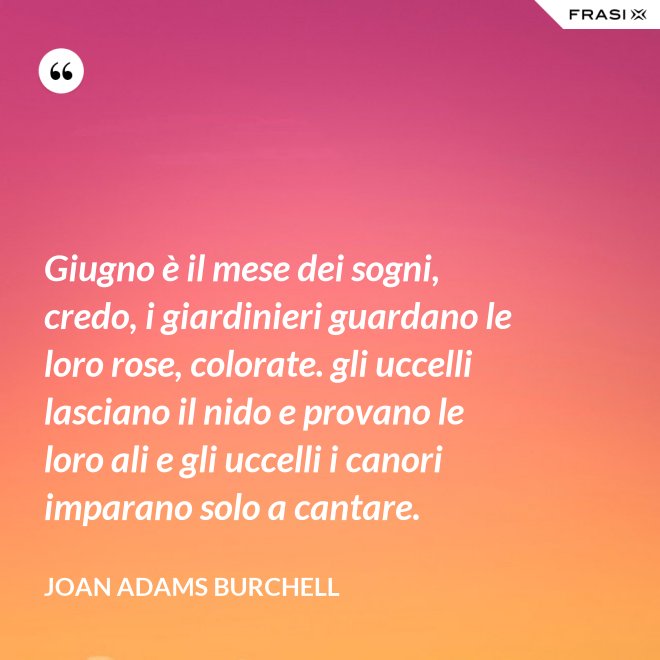 Giugno è il mese dei sogni, credo, i giardinieri guardano le loro rose, colorate. gli uccelli lasciano il nido e provano le loro ali e gli uccelli i canori imparano solo a cantare. - Joan Adams Burchell