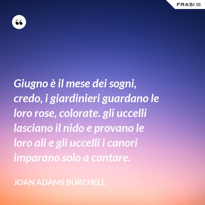 Giugno è il mese dei sogni, credo, i giardinieri guardano le loro rose, colorate. gli uccelli lasciano il nido e provano le loro ali e gli uccelli i canori imparano solo a cantare. - Joan Adams Burchell