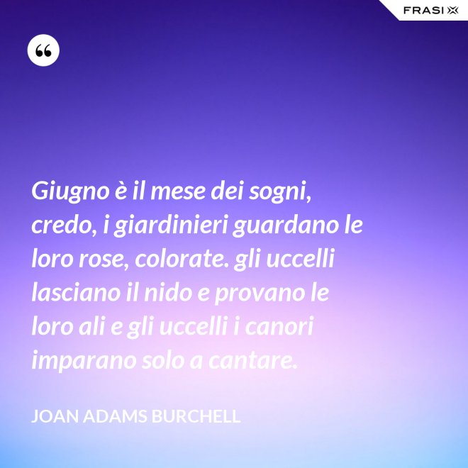 Giugno è il mese dei sogni, credo, i giardinieri guardano le loro rose, colorate. gli uccelli lasciano il nido e provano le loro ali e gli uccelli i canori imparano solo a cantare. - Joan Adams Burchell