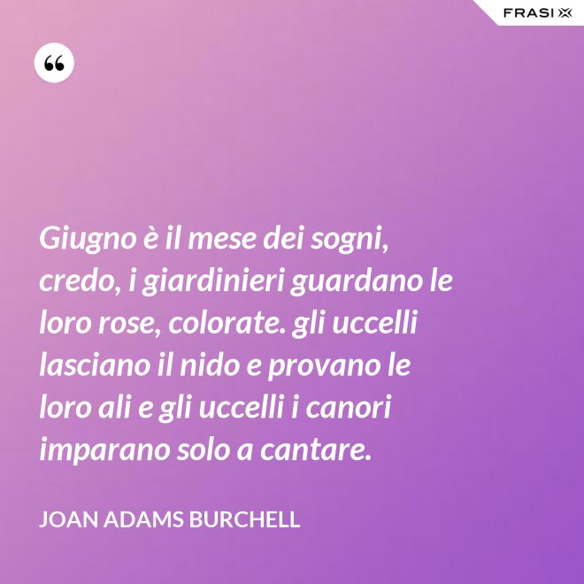 Giugno è il mese dei sogni, credo, i giardinieri guardano le loro rose, colorate. gli uccelli lasciano il nido e provano le loro ali e gli uccelli i canori imparano solo a cantare. - Joan Adams Burchell