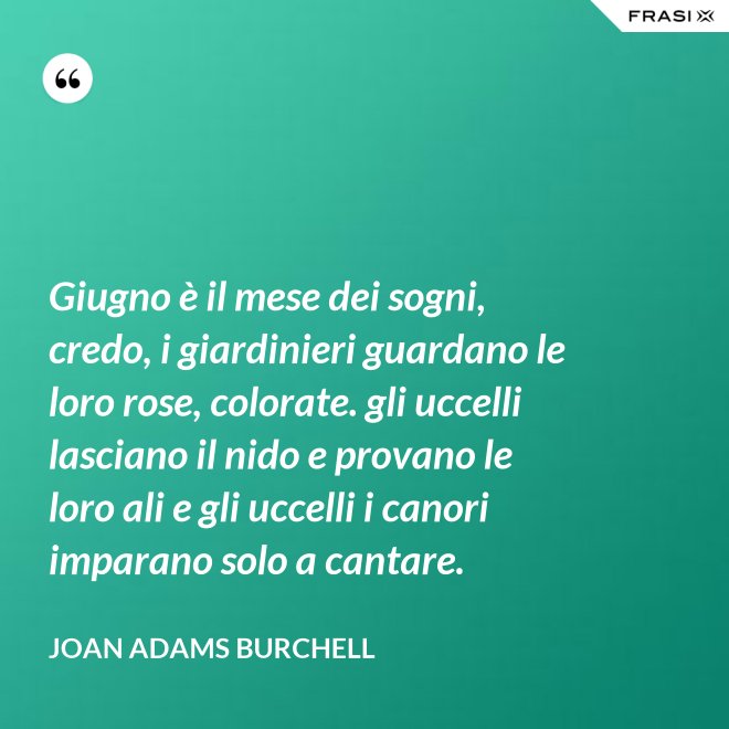 Giugno è il mese dei sogni, credo, i giardinieri guardano le loro rose, colorate. gli uccelli lasciano il nido e provano le loro ali e gli uccelli i canori imparano solo a cantare. - Joan Adams Burchell