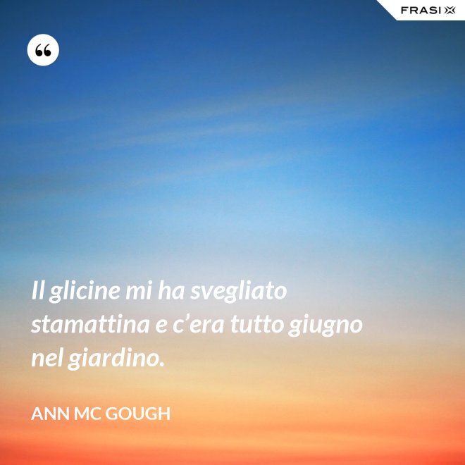 Il glicine mi ha svegliato stamattina e c’era tutto giugno nel giardino. - Ann Mc Gough