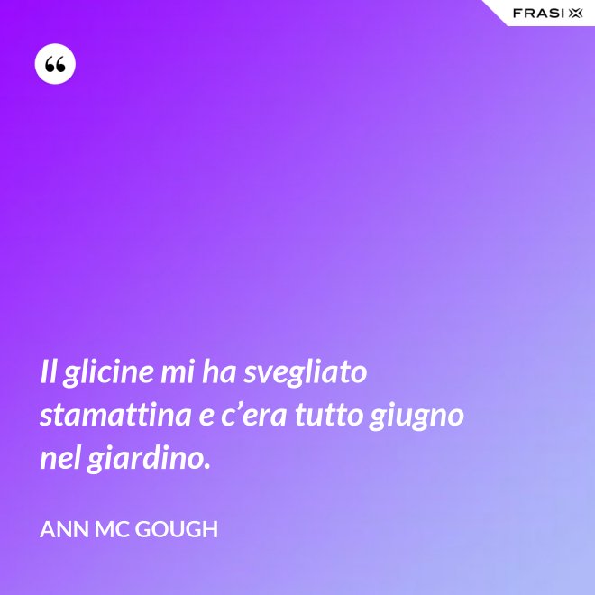 Il glicine mi ha svegliato stamattina e c’era tutto giugno nel giardino. - Ann Mc Gough