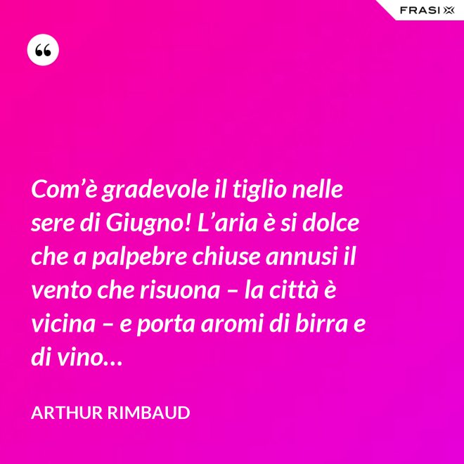 Com’è gradevole il tiglio nelle sere di Giugno! L’aria è si dolce che a palpebre chiuse annusi il vento che risuona – la città è vicina – e porta aromi di birra e di vino… - Arthur Rimbaud