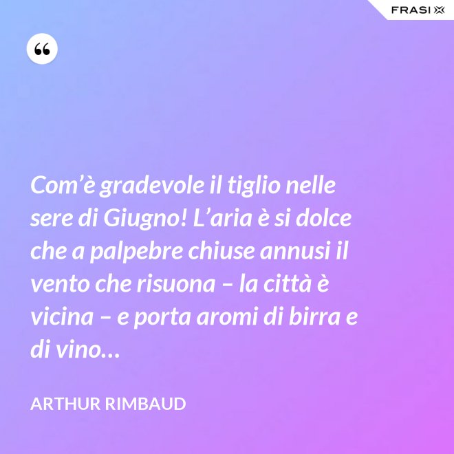 Com’è gradevole il tiglio nelle sere di Giugno! L’aria è si dolce che a palpebre chiuse annusi il vento che risuona – la città è vicina – e porta aromi di birra e di vino… - Arthur Rimbaud