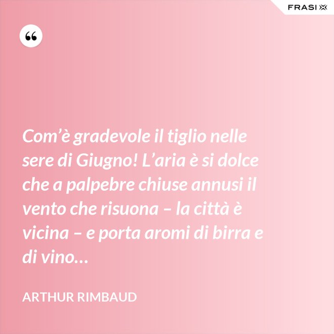Com’è gradevole il tiglio nelle sere di Giugno! L’aria è si dolce che a palpebre chiuse annusi il vento che risuona – la città è vicina – e porta aromi di birra e di vino… - Arthur Rimbaud