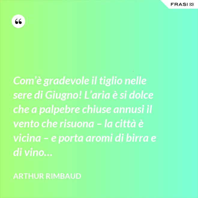 Com’è gradevole il tiglio nelle sere di Giugno! L’aria è si dolce che a palpebre chiuse annusi il vento che risuona – la città è vicina – e porta aromi di birra e di vino… - Arthur Rimbaud