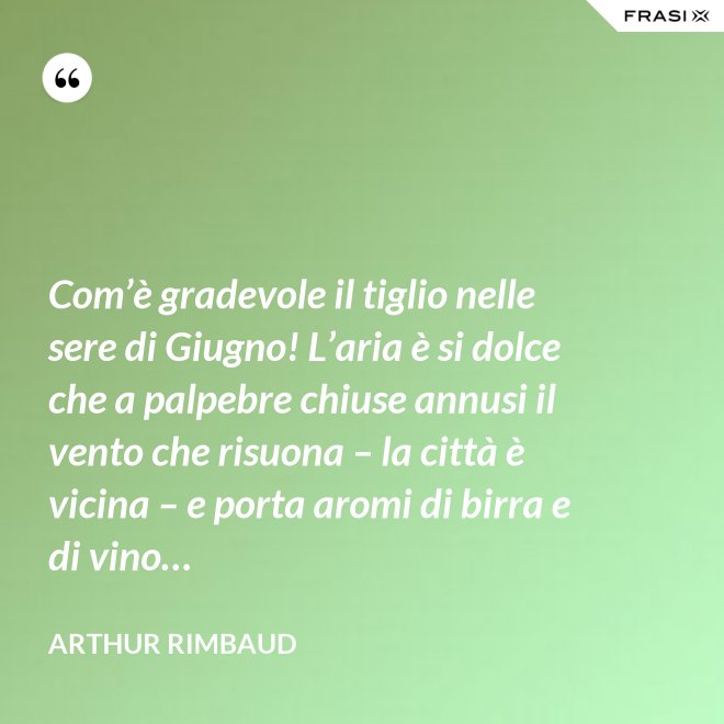 Com’è gradevole il tiglio nelle sere di Giugno! L’aria è si dolce che a palpebre chiuse annusi il vento che risuona – la città è vicina – e porta aromi di birra e di vino… - Arthur Rimbaud