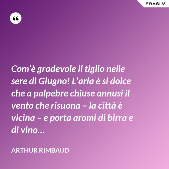 Com’è gradevole il tiglio nelle sere di Giugno! L’aria è si dolce che a palpebre chiuse annusi il vento che risuona – la città è vicina – e porta aromi di birra e di vino… - Arthur Rimbaud