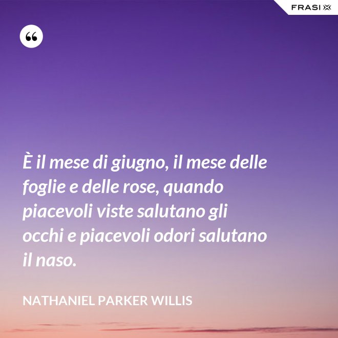 È il mese di giugno, il mese delle foglie e delle rose, quando piacevoli viste salutano gli occhi e piacevoli odori salutano il naso. - Nathaniel Parker Willis