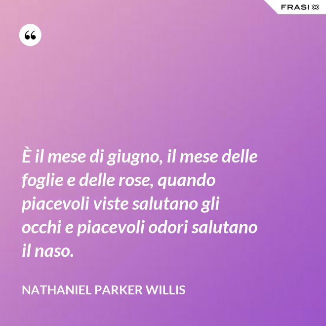 È il mese di giugno, il mese delle foglie e delle rose, quando piacevoli viste salutano gli occhi e piacevoli odori salutano il naso. - Nathaniel Parker Willis