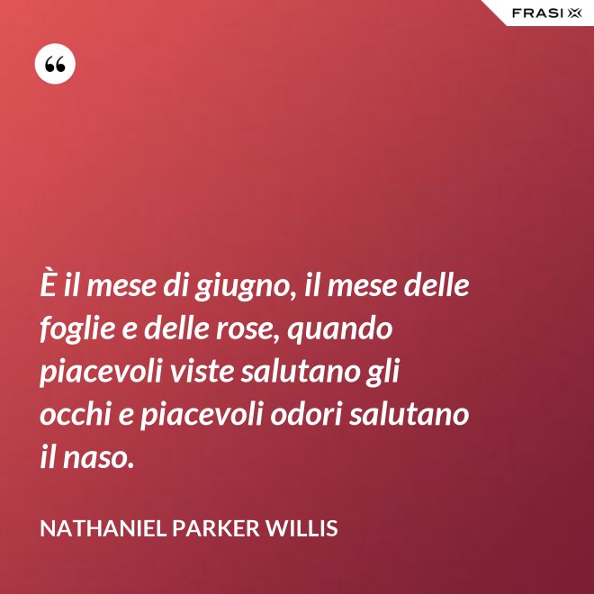 È il mese di giugno, il mese delle foglie e delle rose, quando piacevoli viste salutano gli occhi e piacevoli odori salutano il naso. - Nathaniel Parker Willis