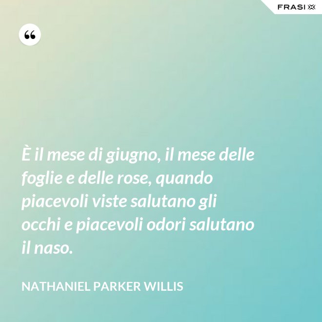 È il mese di giugno, il mese delle foglie e delle rose, quando piacevoli viste salutano gli occhi e piacevoli odori salutano il naso. - Nathaniel Parker Willis