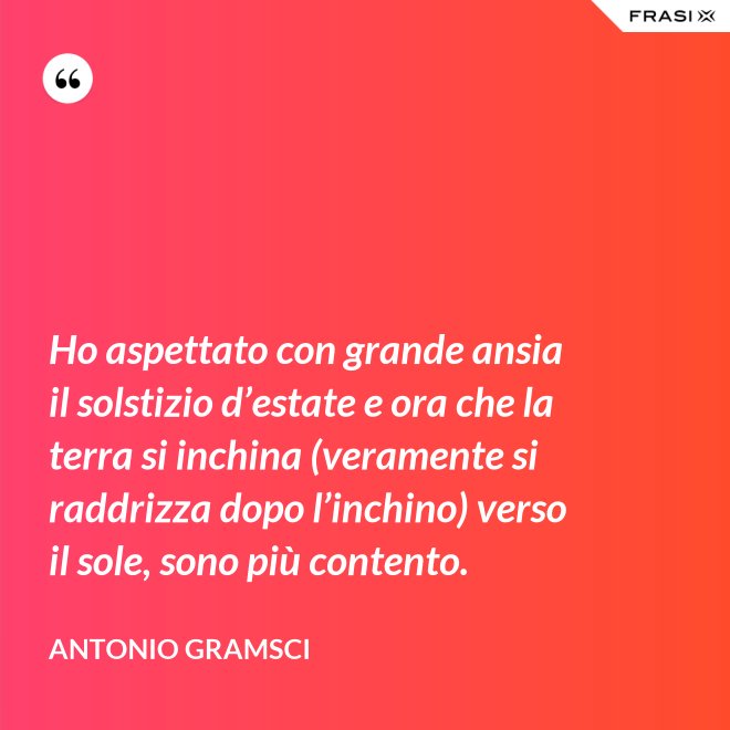 Ho aspettato con grande ansia il solstizio d’estate e ora che la terra si inchina (veramente si raddrizza dopo l’inchino) verso il sole, sono più contento. - Antonio Gramsci