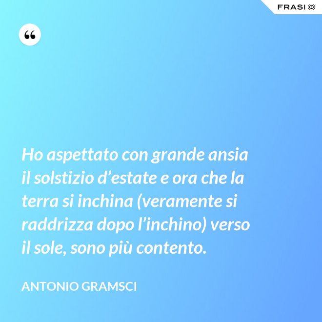Ho aspettato con grande ansia il solstizio d’estate e ora che la terra si inchina (veramente si raddrizza dopo l’inchino) verso il sole, sono più contento. - Antonio Gramsci