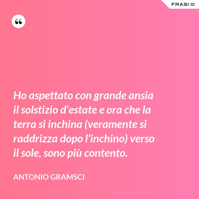 Ho aspettato con grande ansia il solstizio d’estate e ora che la terra si inchina (veramente si raddrizza dopo l’inchino) verso il sole, sono più contento. - Antonio Gramsci