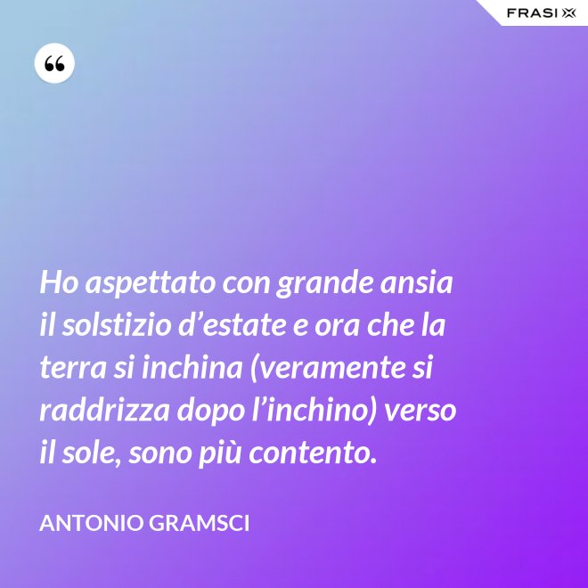 Ho aspettato con grande ansia il solstizio d’estate e ora che la terra si inchina (veramente si raddrizza dopo l’inchino) verso il sole, sono più contento. - Antonio Gramsci