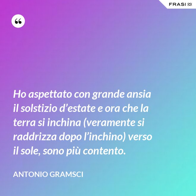 Ho aspettato con grande ansia il solstizio d’estate e ora che la terra si inchina (veramente si raddrizza dopo l’inchino) verso il sole, sono più contento. - Antonio Gramsci