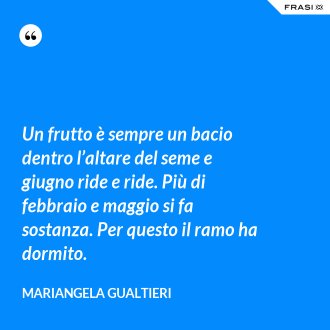 Un frutto è sempre un bacio dentro l’altare del seme e giugno ride e ride. Più di febbraio e maggio si fa sostanza. Per questo il ramo ha dormito. - Mariangela Gualtieri