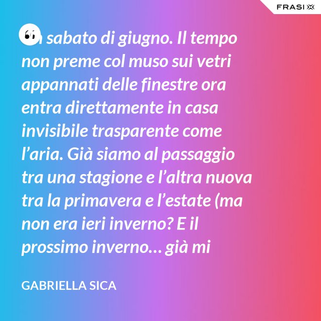 Un sabato di giugno. Il tempo non preme col muso sui vetri appannati delle finestre ora entra direttamente in casa invisibile trasparente come l’aria. Già siamo al passaggio tra una stagione e l’altra nuova tra la primavera e l’estate (ma non era ieri inverno? E il prossimo inverno… già mi chiedo). - Gabriella Sica